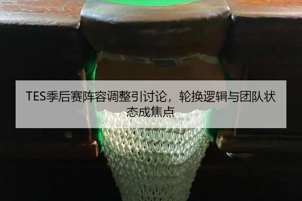 TES季后赛阵容调整引讨论，轮换逻辑与团队状态成焦点